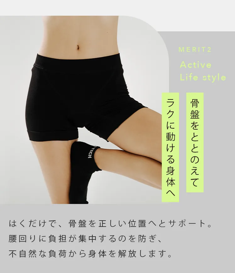 MERIT2 Active Life style 骨盤をととのえてラクに動ける身体へ はくだけで、骨盤を正しい位置へとサポート。腰回りに負担が集中するのを防ぎ、不自然な負荷から身体を解放します。