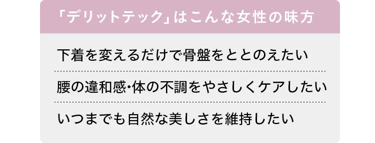 「デリットテック」はこんな女性の味方 下着を変えるだけで骨盤をととのえたい/腰の違和感・体の不調をやさしくケアしたい/いつまでも自然な美しさを維持したい