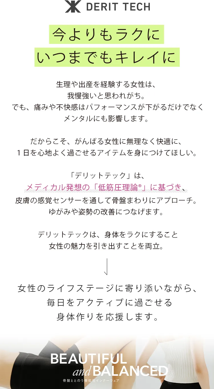 今よりもラクにいつまでもキレイに 生理や出産を経験する女性は、我慢強いと思われがち。でも、痛みや不快感はパフォーマンスが下がるだけでなくメンタルにも影響します。 だからこそ、がんばる女性に無理なく快適に、1日を心地よく過ごせるアイテムを身につけてほしい。 「デリットテック」は、メディカル発想の「低筋圧理論®」に基づき、皮膚の感覚センサーを通して骨盤まわりにアプローチ。ゆがみや姿勢の改善につなげます。 デリットテックは、身体をラクにすること女性の魅力を引き出すことを両立。