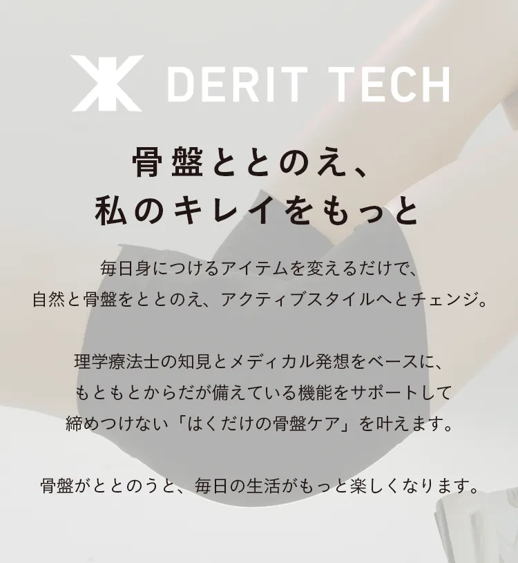 骨盤ととのえ、私のキレイをもっと 毎日身につけるアイテムを変えるだけで、自然と骨盤をととのえ、アクティブスタイルへとチェンジ。理学療法士の知見とメディカル発想をベースに、もともとからだが備えている機能をサポートして締めつけない「はくだけの骨盤ケア」を叶えます。骨盤がととのうと、毎日の生活がもっと楽しくなります。