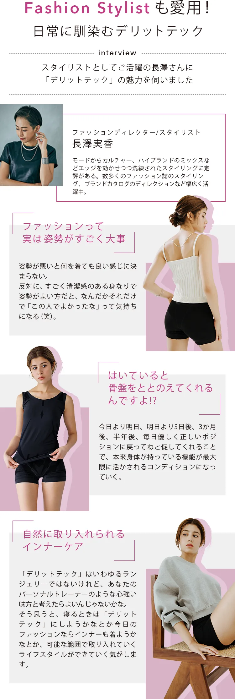 Fashion Stylistも愛用!日常に馴染むデリットテック interview スタイリストとしてご活躍の長澤さんに「デリットテック」の魅力を伺いました ファッションって実は姿勢がすごく大事 / はいていると骨盤をととのえてくれるんですよ!? / 自然に取り入れられるcインナーケア