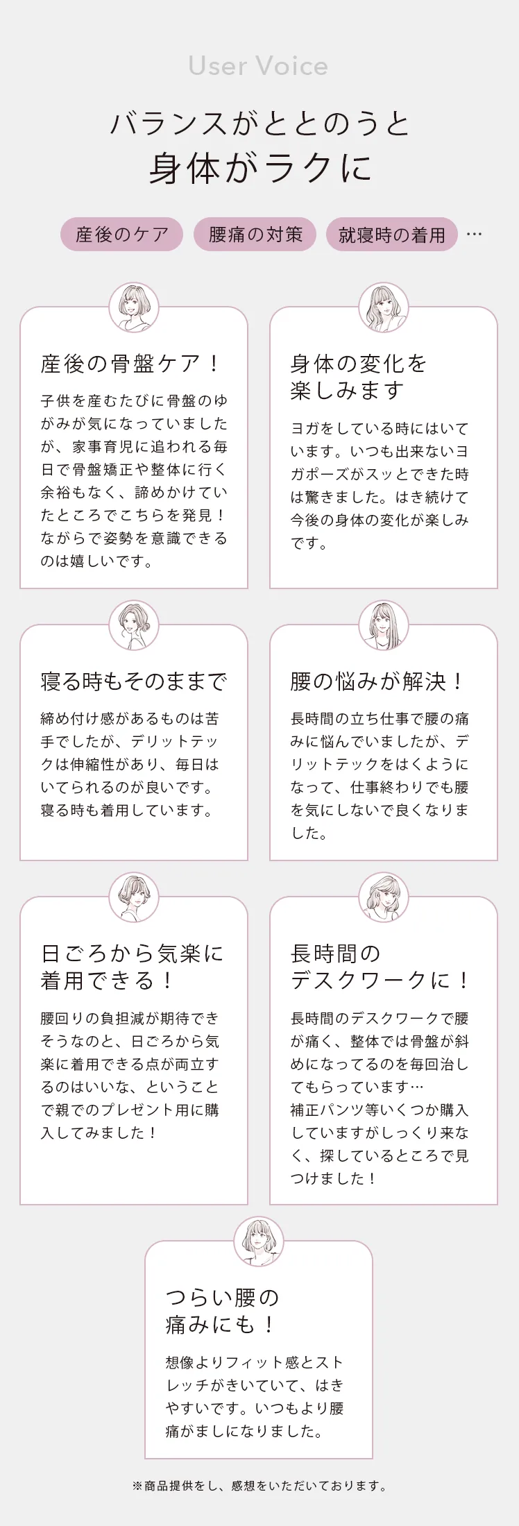 User Voice バランスがととのうと身体がラクに 産後のケア 腰痛の対策 就寝時の着用 産後の骨盤ケア! 身体の変化を楽しみます 寝る時もそのままで 腰の悩みが解決! 日ごろから気楽に着用できる! 長時間のデスクワークに! つらい腰の痛みにも!