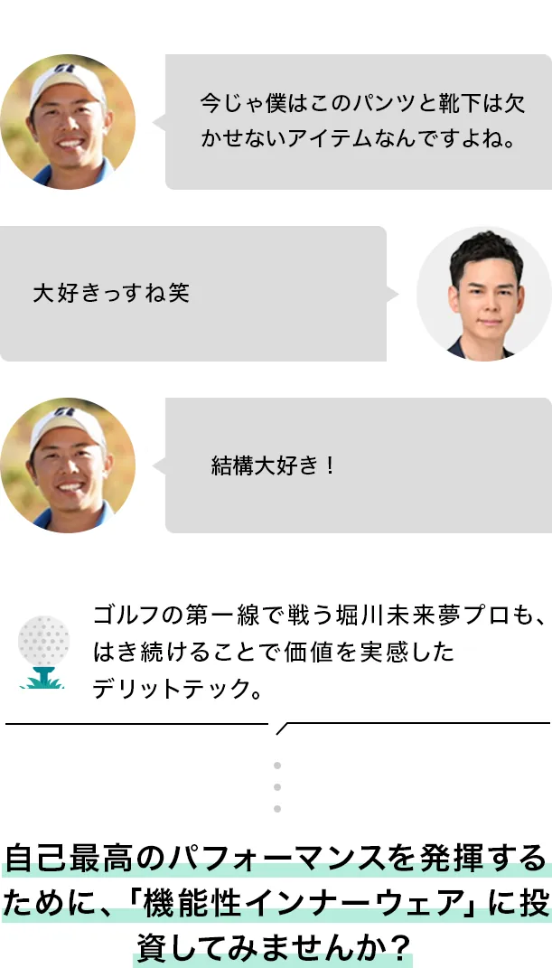 >今じゃ僕はこのパンツと靴下は欠かせないアイテムなんですよね。 >大好きっすね笑 >結構大好き！ ゴルフの第一線で戦う堀川未来夢プロも、はき続けることで価値を実感したデリットテック。自己最高のパフォーマンスを発揮するために、「機能性インナーウェア」に投資してみませんか？