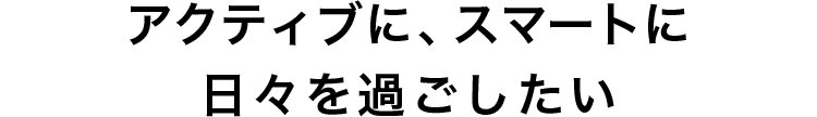アクティブに、スマートに日々を過ごしたい
