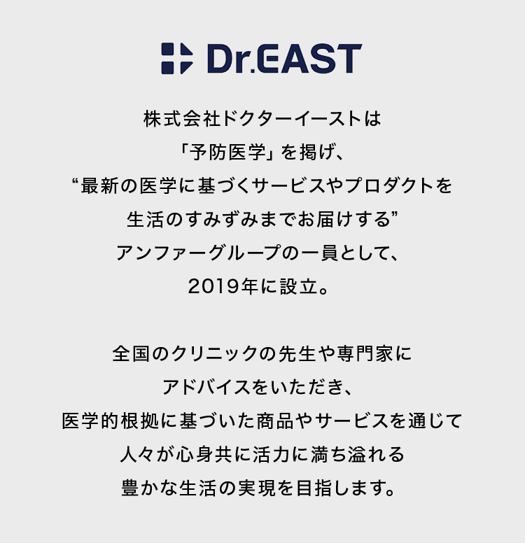 株式会社ドクターイーストは「予防医学」を掲げ、最新の医学に基づくサービスやプロダクトを生活のすみずみまでお届けするアンファーグループの一員として、2019年に設立。全国のクリニックの先生や専門家にアドバイスをいただき、医学的根拠に基づいた商品やサービスを通じて人々が心身共に活力に満ち溢れる豊かな生活の実現を目指します。
