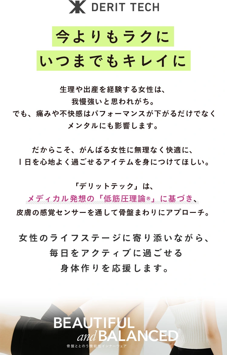 今よりもラクにいつまでもキレイに 生理や出産を経験する女性は、我慢強いと思われがち。でも、痛みや不快感はパフォーマンスが下がるだけでなくメンタルにも影響します。 だからこそ、がんばる女性に無理なく快適に、１日を心地よく過ごせるアイテムを身につけてほしい。 「デリットテック」は、メディカル発想の「低筋圧理論&reg;」に基づき、皮膚の感覚センサーを通して骨盤まわりにアプローチ。ゆがみや姿勢の改善につなげます。 デリットテックは、身体をラクにすること女性の魅力を引き出すことを両立。