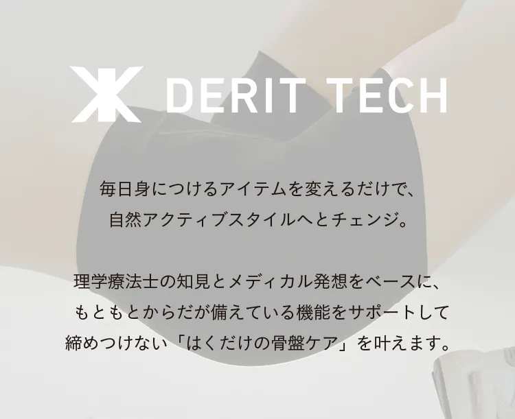 骨盤ととのえ、私のキレイをもっと 毎日身につけるアイテムを変えるだけで、自然と骨盤をととのえ、アクティブスタイルへとチェンジ。理学療法士の知見とメディカル発想をベースに、もともとからだが備えている機能をサポートして締めつけない「はくだけの骨盤ケア」を叶えます。骨盤がととのうと、毎日の生活がもっと楽しくなります。